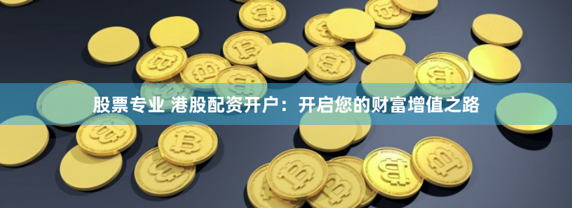 股票专业 港股配资开户：开启您的财富增值之路