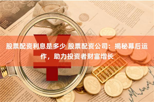 股票配资利息是多少 股票配资公司：揭秘幕后运作，助力投资者财富增长