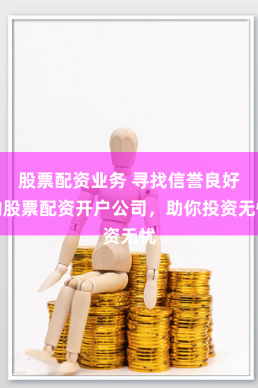 股票配资业务 寻找信誉良好的股票配资开户公司，助你投资无忧