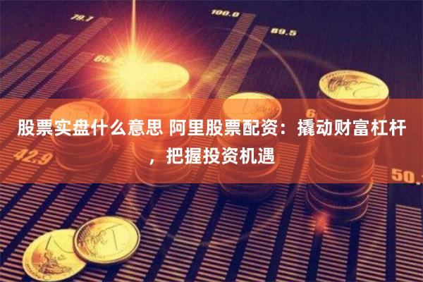 股票实盘什么意思 阿里股票配资：撬动财富杠杆，把握投资机遇