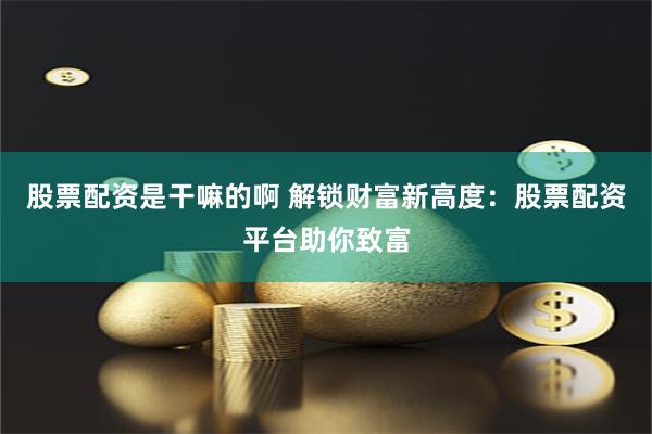 股票配资是干嘛的啊 解锁财富新高度：股票配资平台助你致富