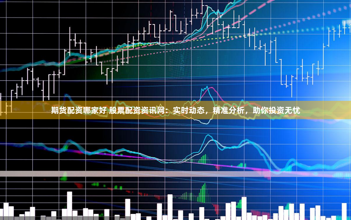 期货配资哪家好 股票配资资讯网：实时动态，精准分析，助你投资无忧