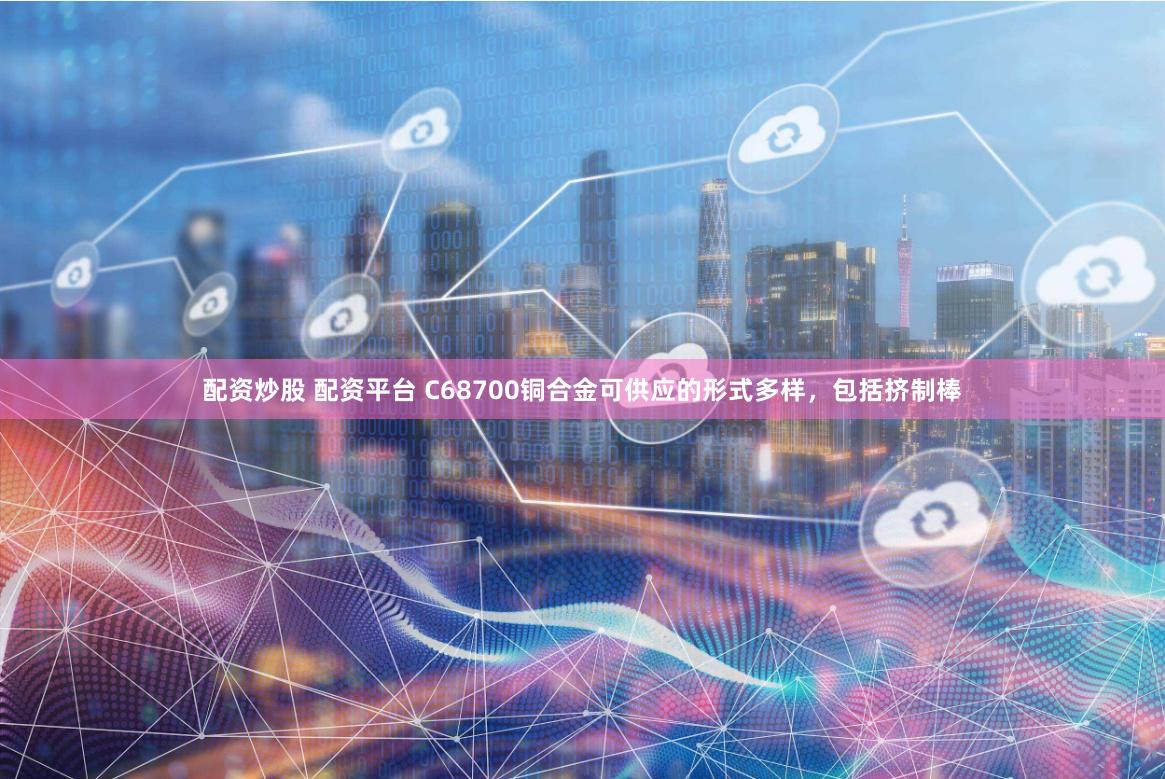 配资炒股 配资平台 C68700铜合金可供应的形式多样，包括挤制棒