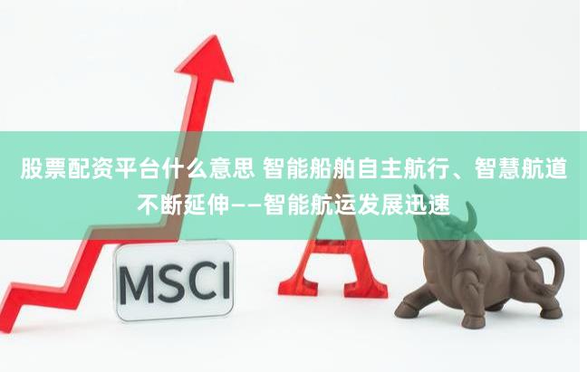 股票配资平台什么意思 智能船舶自主航行、智慧航道不断延伸——智能航运发展迅速