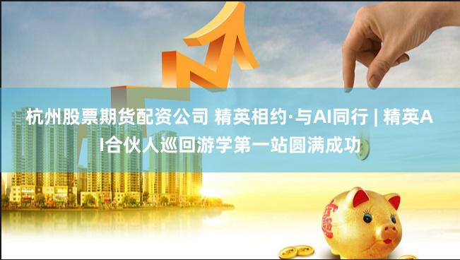 杭州股票期货配资公司 精英相约·与AI同行 | 精英AI合伙人巡回游学第一站圆满成功
