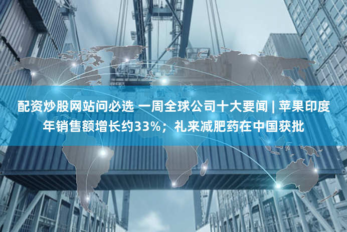 配资炒股网站问必选 一周全球公司十大要闻 | 苹果印度年销售额增长约33%；礼来减肥药在中国获批