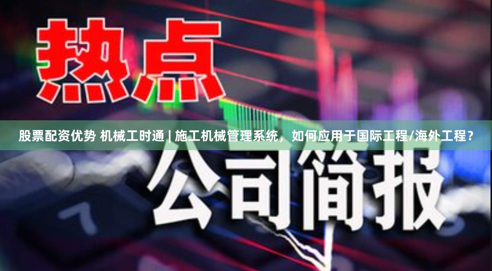 股票配资优势 机械工时通 | 施工机械管理系统，如何应用于国际工程/海外工程？