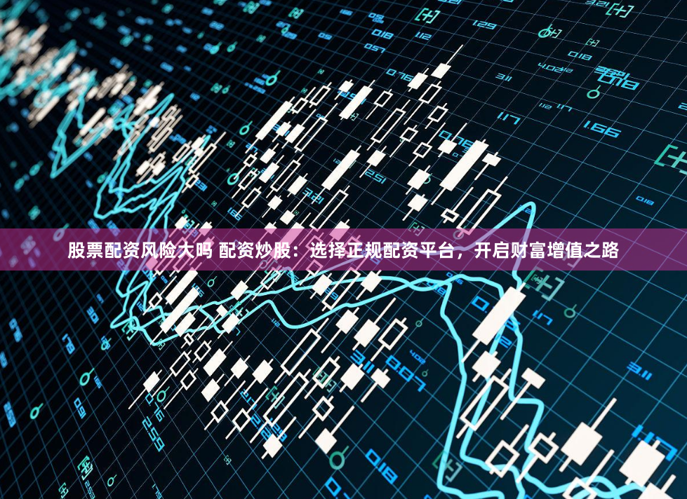 股票配资风险大吗 配资炒股：选择正规配资平台，开启财富增值之路