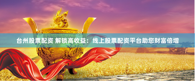 台州股票配资 解锁高收益：线上股票配资平台助您财富倍增