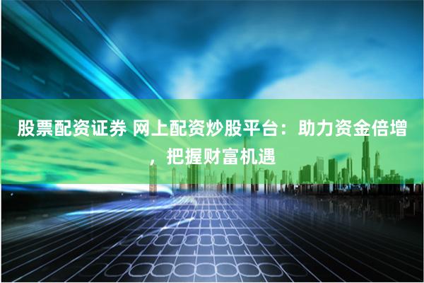 股票配资证券 网上配资炒股平台：助力资金倍增，把握财富机遇