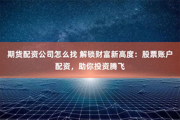 期货配资公司怎么找 解锁财富新高度：股票账户配资，助你投资腾飞