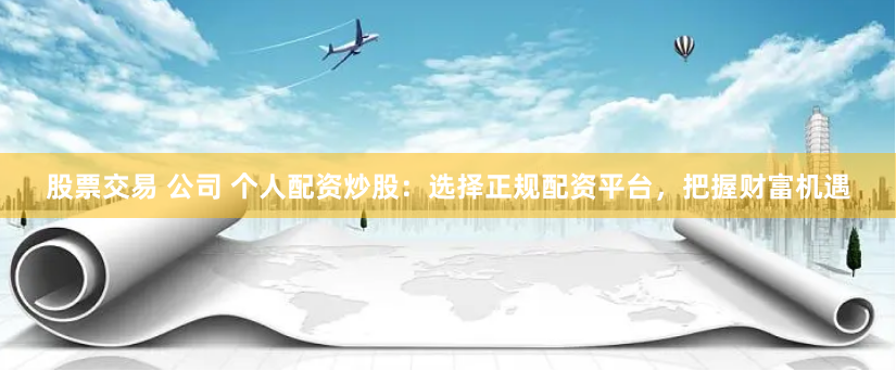 股票交易 公司 个人配资炒股：选择正规配资平台，把握财富机遇