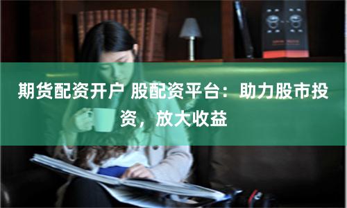 期货配资开户 股配资平台：助力股市投资，放大收益