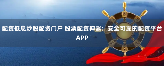 配资低息炒股配资门户 股票配资神器：安全可靠的配资平台APP