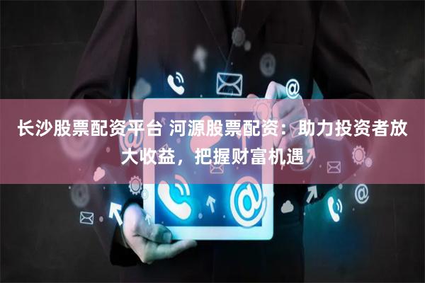 长沙股票配资平台 河源股票配资：助力投资者放大收益，把握财富机遇