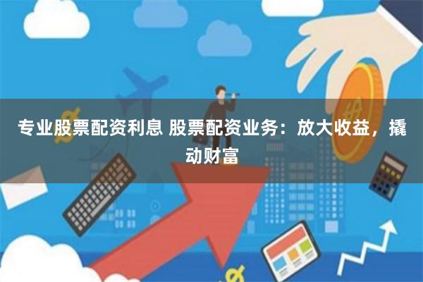专业股票配资利息 股票配资业务：放大收益，撬动财富