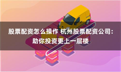 股票配资怎么操作 杭州股票配资公司：助你投资更上一层楼