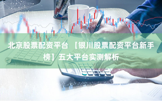 北京股票配资平台 【银川股票配资平台新手榜】五大平台实测解析