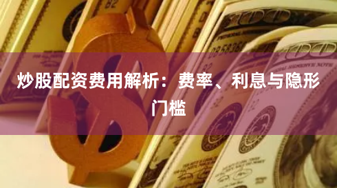 炒股配资费用解析:费率、利息与隐形门槛